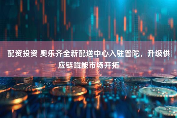 配资投资 奥乐齐全新配送中心入驻普陀，升级供应链赋能市场开拓
