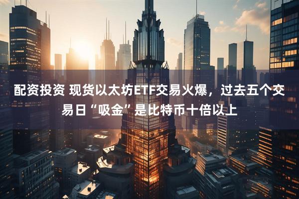 配资投资 现货以太坊ETF交易火爆，过去五个交易日“吸金”是比特币十倍以上