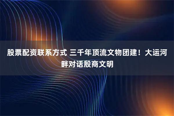 股票配资联系方式 三千年顶流文物团建！大运河畔对话殷商文明