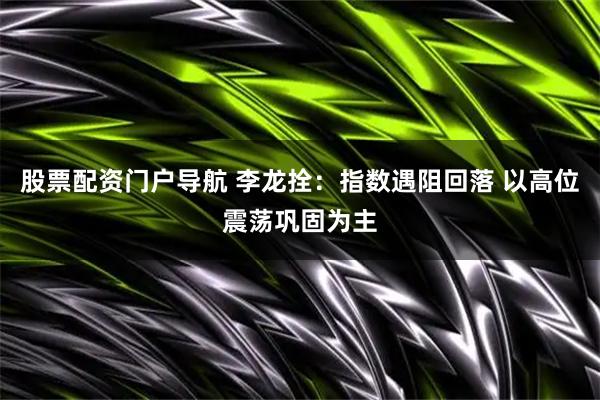 股票配资门户导航 李龙拴：指数遇阻回落 以高位震荡巩固为主
