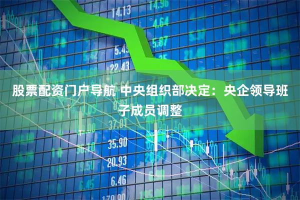 股票配资门户导航 中央组织部决定：央企领导班子成员调整
