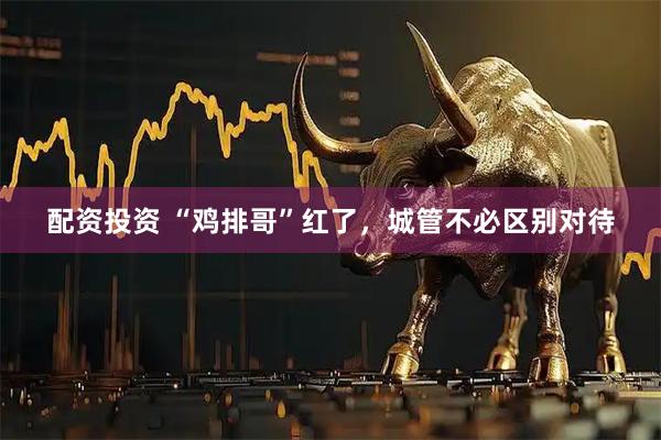 配资投资 “鸡排哥”红了，城管不必区别对待