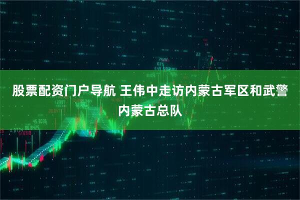 股票配资门户导航 王伟中走访内蒙古军区和武警内蒙古总队