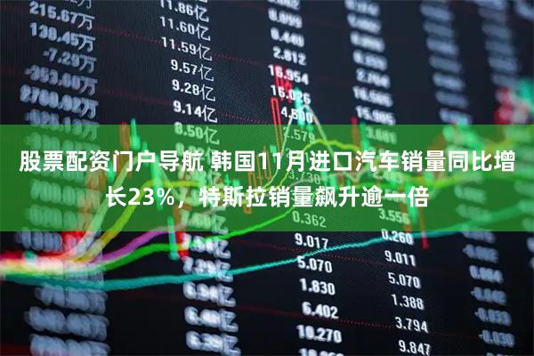 股票配资门户导航 韩国11月进口汽车销量同比增长23%，特斯拉销量飙升逾一倍