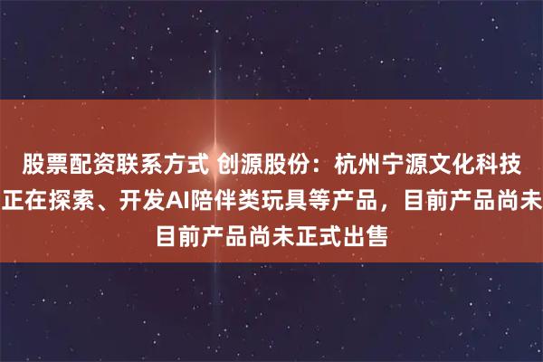 股票配资联系方式 创源股份：杭州宁源文化科技有限公司正在探索、开发AI陪伴类玩具等产品，目前产品尚未正式出售