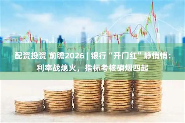配资投资 前瞻2026 | 银行“开门红”静悄悄：利率战熄火，指标考核硝烟四起