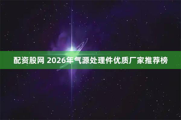 配资股网 2026年气源处理件优质厂家推荐榜
