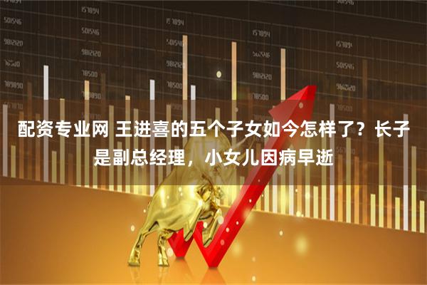 配资专业网 王进喜的五个子女如今怎样了？长子是副总经理，小女儿因病早逝