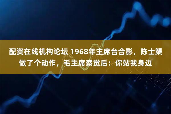 配资在线机构论坛 1968年主席台合影，陈士榘做了个动作，毛主席察觉后：你站我身边