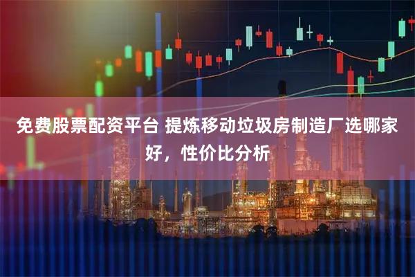 免费股票配资平台 提炼移动垃圾房制造厂选哪家好，性价比分析