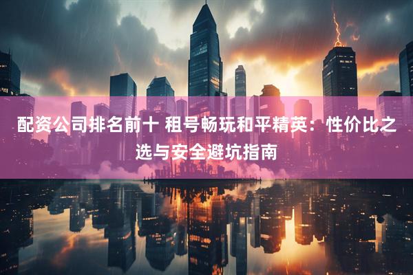 配资公司排名前十 租号畅玩和平精英：性价比之选与安全避坑指南
