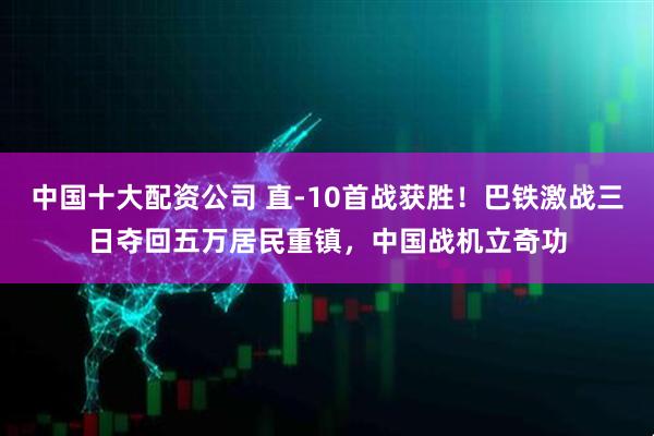 中国十大配资公司 直-10首战获胜！巴铁激战三日夺回五万居民重镇，中国战机立奇功