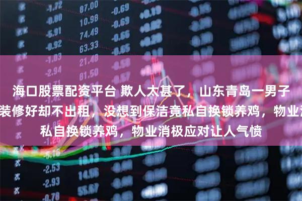 海口股票配资平台 欺人太甚了，山东青岛一男子婚房闲置近7年，装修好却不出租，没想到保洁竟私自换锁养鸡，物业消极应对让人气愤