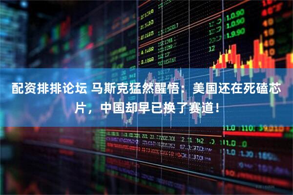 配资排排论坛 马斯克猛然醒悟:美国还在死磕芯片,中国却早已换了赛道!