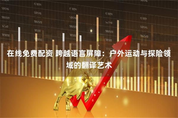 在线免费配资 跨越语言屏障:户外运动与探险领域的翻译艺术