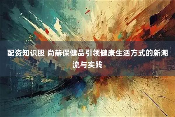 配资知识股 尚赫保健品引领健康生活方式的新潮流与实践
