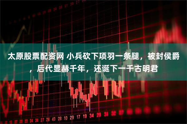 太原股票配资网 小兵砍下项羽一条腿，被封侯爵，后代显赫千年，还诞下一千古明君