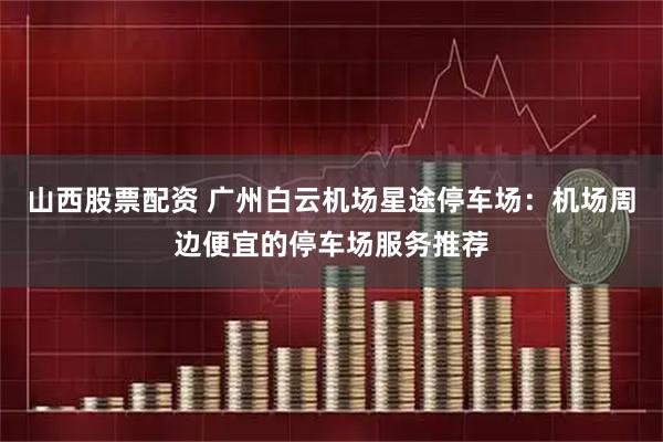 山西股票配资 广州白云机场星途停车场:机场周边便宜的停车场服务推荐