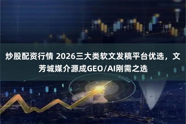 炒股配资行情 2026三大类软文发稿平台优选，文芳城媒介源成GEO/AI刚需之选