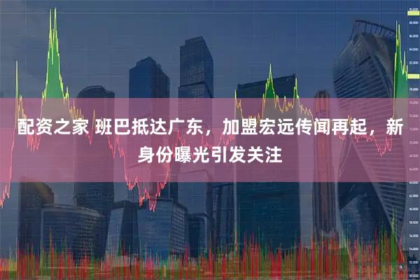 配资之家 班巴抵达广东，加盟宏远传闻再起，新身份曝光引发关注