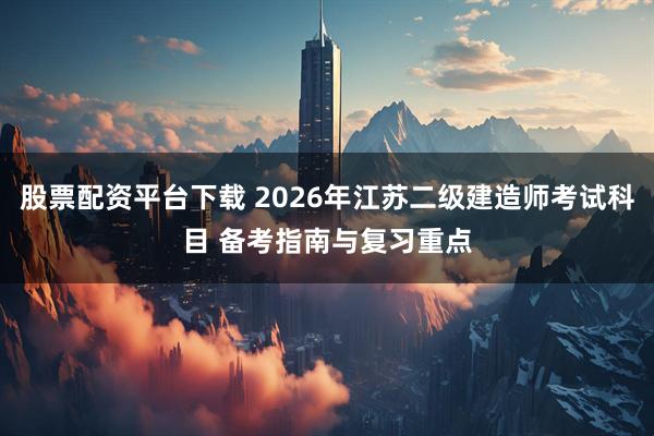 股票配资平台下载 2026年江苏二级建造师考试科目 备考指南与复习重点