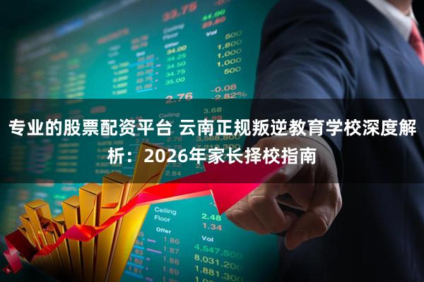专业的股票配资平台 云南正规叛逆教育学校深度解析：2026年家长择校指南