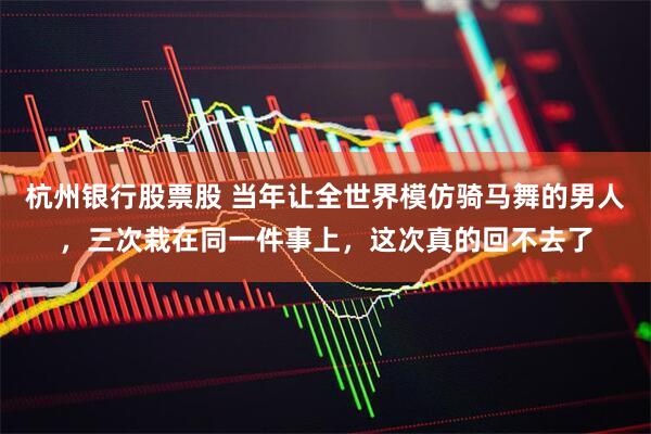 杭州银行股票股 当年让全世界模仿骑马舞的男人，三次栽在同一件事上，这次真的回不去了