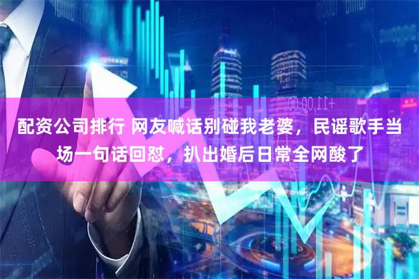 配资公司排行 网友喊话别碰我老婆，民谣歌手当场一句话回怼，扒出婚后日常全网酸了
