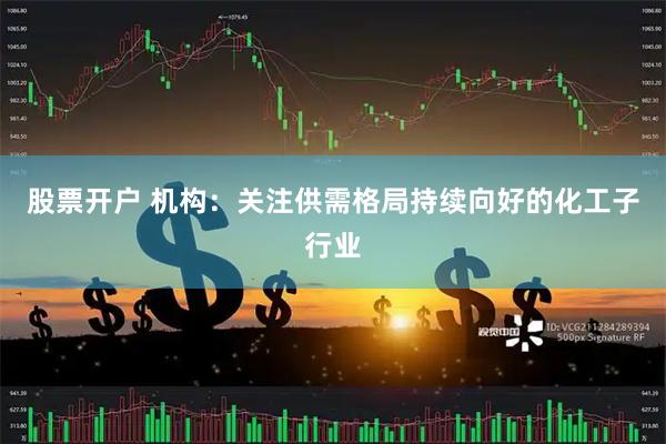 股票开户 机构:关注供需格局持续向好的化工子行业