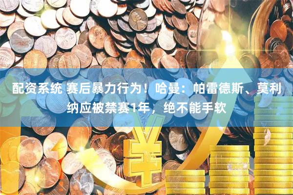 配资系统 赛后暴力行为！哈曼：帕雷德斯、莫利纳应被禁赛1年，绝不能手软