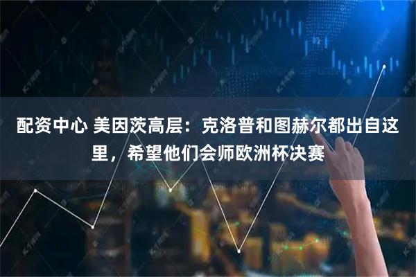 配资中心 美因茨高层：克洛普和图赫尔都出自这里，希望他们会师欧洲杯决赛