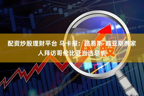配资炒股理财平台 马卡报:路易斯·迪亚斯携家人拜访哥伦比亚当选总统